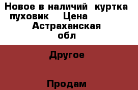 Новое в наличий, куртка-пуховик. › Цена ­ 3 900 - Астраханская обл. Другое » Продам   